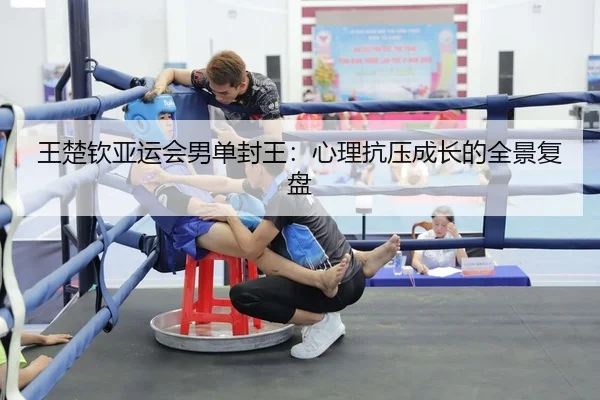 王楚钦亚运会男单封王：心理抗压成长的全景复盘
